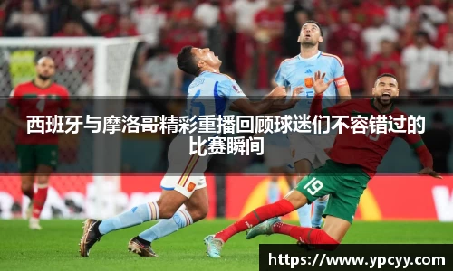 西班牙与摩洛哥精彩重播回顾球迷们不容错过的比赛瞬间